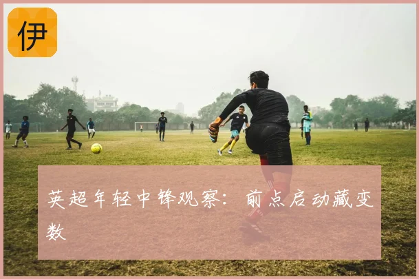 英超年轻中锋观察:前点启动藏变数